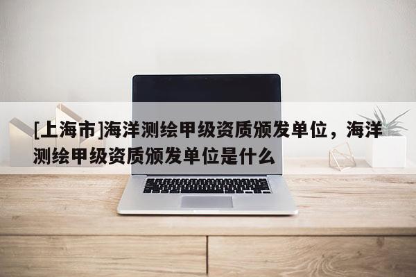 [上海市]海洋测绘甲级资质颁发单位，海洋测绘甲级资质颁发单位是什么