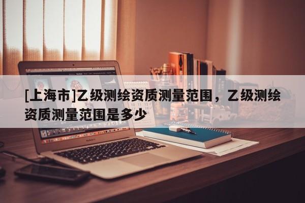 [上海市]乙级测绘资质测量范围，乙级测绘资质测量范围是多少