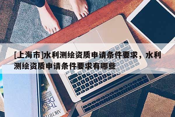 [上海市]水利测绘资质申请条件要求，水利测绘资质申请条件要求有哪些