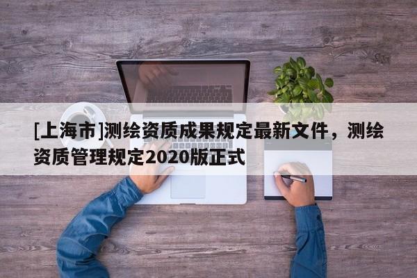 [上海市]测绘资质成果规定最新文件，测绘资质管理规定2020版正式