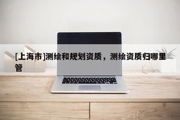 [上海市]测绘和规划资质，测绘资质归哪里管