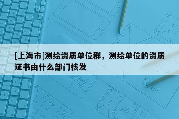 [上海市]测绘资质单位群，测绘单位的资质证书由什么部门核发