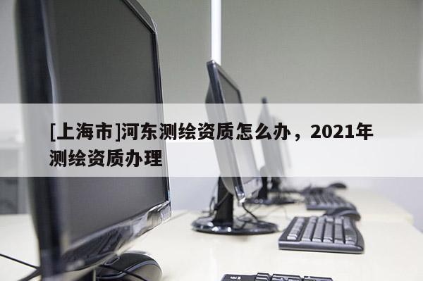 [上海市]河东测绘资质怎么办，2021年测绘资质办理