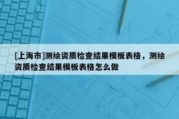 [上海市]测绘资质检查结果模板表格，测绘资质检查结果模板表格怎么做
