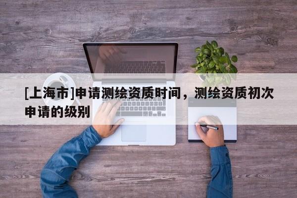 [上海市]申请测绘资质时间，测绘资质初次申请的级别