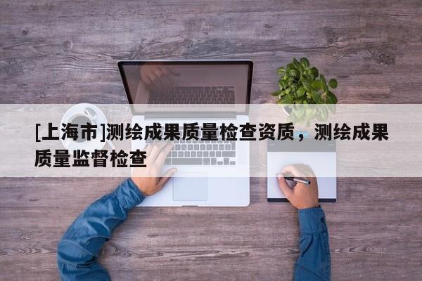 [上海市]测绘成果质量检查资质，测绘成果质量监督检查