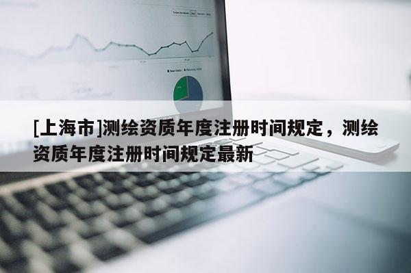 [上海市]测绘资质年度注册时间规定，测绘资质年度注册时间规定最新
