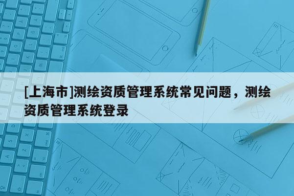 [上海市]测绘资质管理系统常见问题，测绘资质管理系统登录