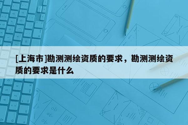 [上海市]勘测测绘资质的要求，勘测测绘资质的要求是什么