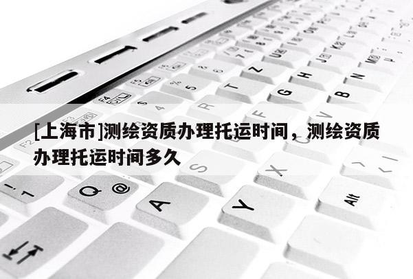 [上海市]测绘资质办理托运时间，测绘资质办理托运时间多久