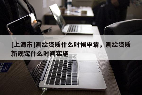 [上海市]测绘资质什么时候申请，测绘资质新规定什么时间实施