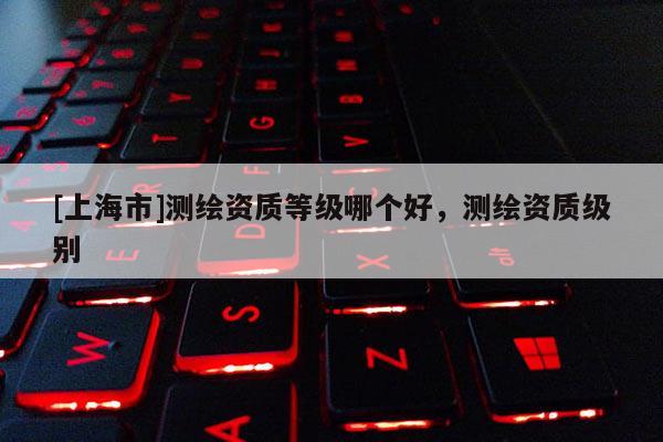 [上海市]测绘资质等级哪个好，测绘资质级别