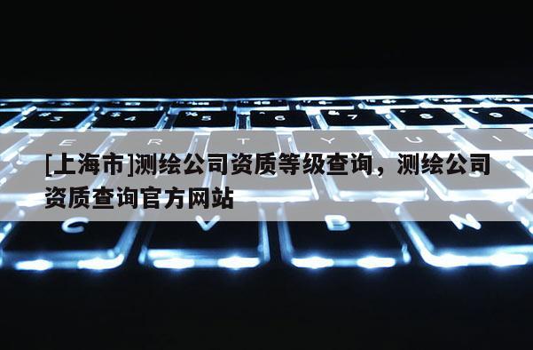 [上海市]测绘公司资质等级查询，测绘公司资质查询官方网站
