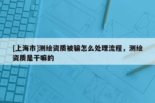 [上海市]测绘资质被骗怎么处理流程，测绘资质是干嘛的