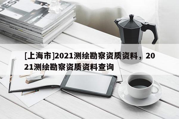 [上海市]2021测绘勘察资质资料，2021测绘勘察资质资料查询