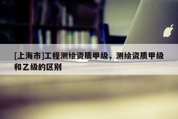 [上海市]工程测绘资质甲级，测绘资质甲级和乙级的区别