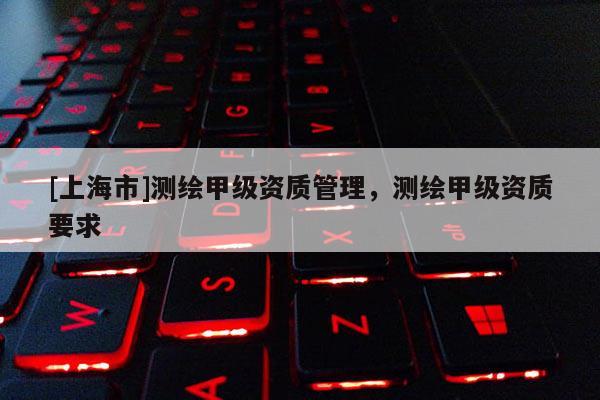 [上海市]测绘甲级资质管理，测绘甲级资质要求
