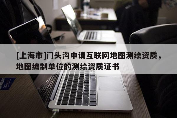 [上海市]门头沟申请互联网地图测绘资质，地图编制单位的测绘资质证书