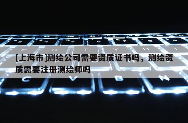[上海市]测绘公司需要资质证书吗，测绘资质需要注册测绘师吗