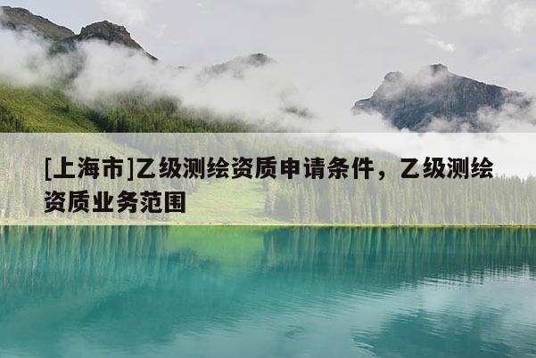 [上海市]乙级测绘资质申请条件，乙级测绘资质业务范围