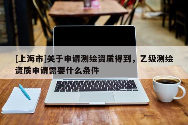 [上海市]关于申请测绘资质得到，乙级测绘资质申请需要什么条件