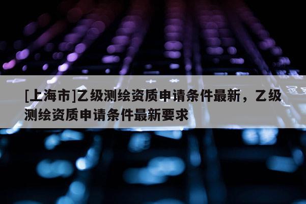 [上海市]乙级测绘资质申请条件最新，乙级测绘资质申请条件最新要求