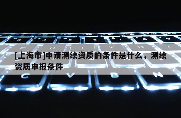 [上海市]申请测绘资质的条件是什么，测绘资质申报条件