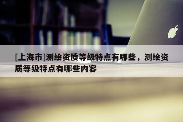 [上海市]测绘资质等级特点有哪些，测绘资质等级特点有哪些内容