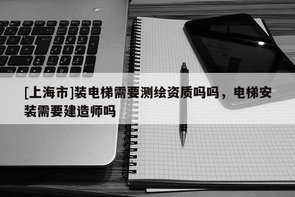 [上海市]装电梯需要测绘资质吗吗，电梯安装需要建造师吗