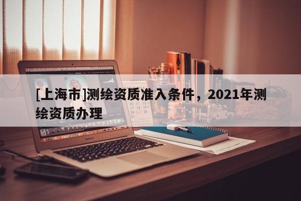 [上海市]测绘资质准入条件，2021年测绘资质办理