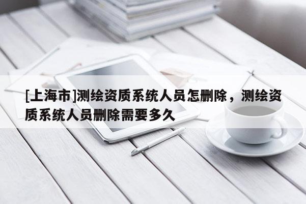 [上海市]测绘资质系统人员怎删除，测绘资质系统人员删除需要多久