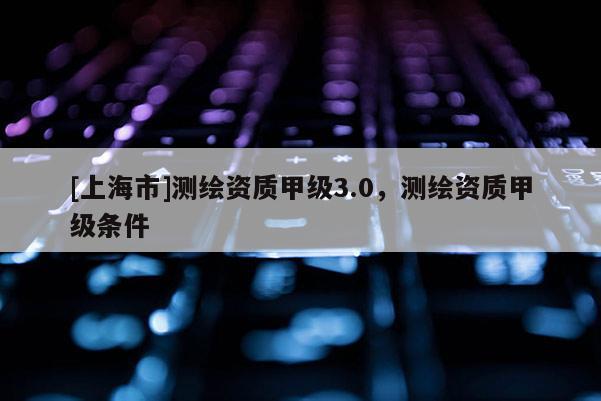 [上海市]测绘资质甲级3.0，测绘资质甲级条件