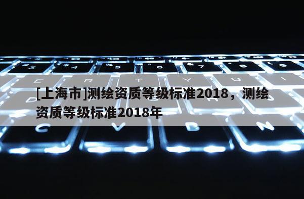 [上海市]测绘资质等级标准2018，测绘资质等级标准2018年