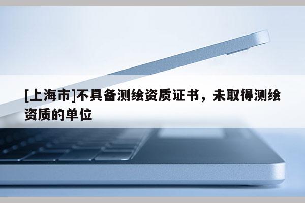 [上海市]不具备测绘资质证书，未取得测绘资质的单位