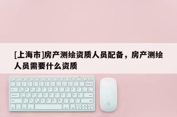 [上海市]房产测绘资质人员配备，房产测绘人员需要什么资质