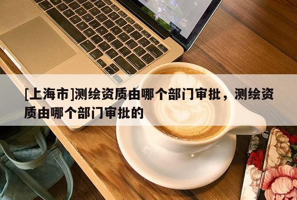 [上海市]测绘资质由哪个部门审批，测绘资质由哪个部门审批的