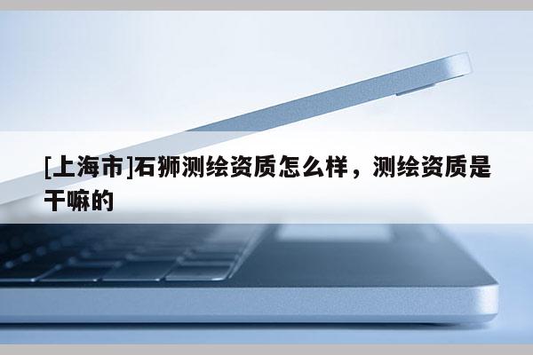 [上海市]石狮测绘资质怎么样，测绘资质是干嘛的