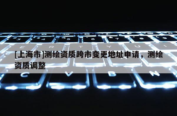 [上海市]测绘资质跨市变更地址申请，测绘资质调整