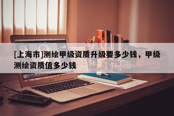 [上海市]测绘甲级资质升级要多少钱，甲级测绘资质值多少钱