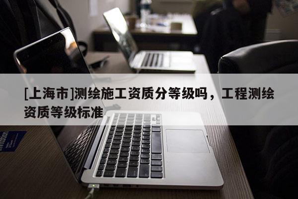[上海市]测绘施工资质分等级吗，工程测绘资质等级标准