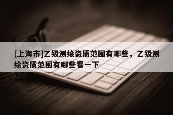 [上海市]乙级测绘资质范围有哪些，乙级测绘资质范围有哪些看一下
