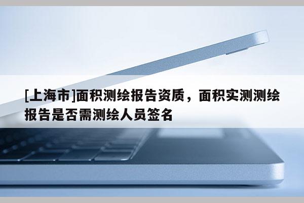 [上海市]面积测绘报告资质，面积实测测绘报告是否需测绘人员签名