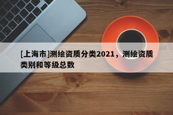 [上海市]测绘资质分类2021，测绘资质类别和等级总数