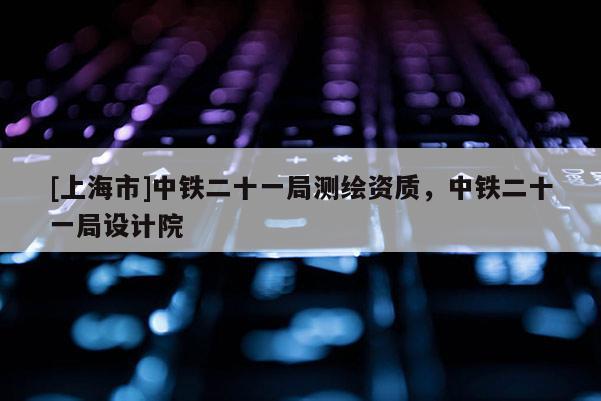 [上海市]中铁二十一局测绘资质，中铁二十一局设计院