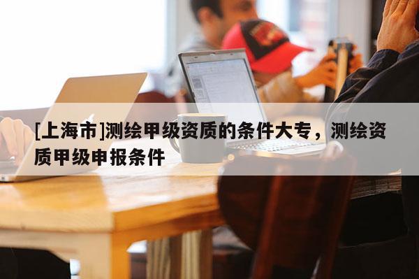 [上海市]测绘甲级资质的条件大专，测绘资质甲级申报条件
