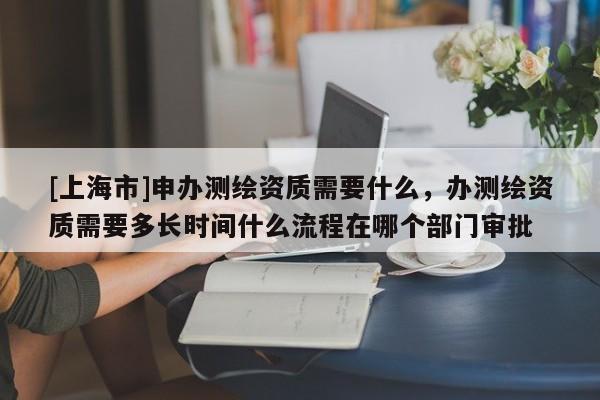 [上海市]申办测绘资质需要什么，办测绘资质需要多长时间什么流程在哪个部门审批