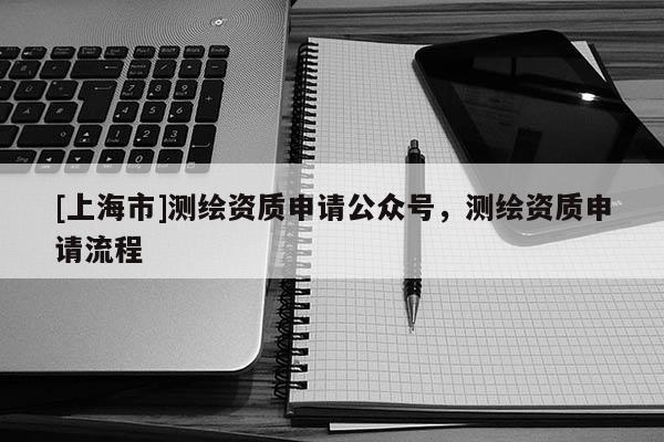 [上海市]测绘资质申请公众号，测绘资质申请流程