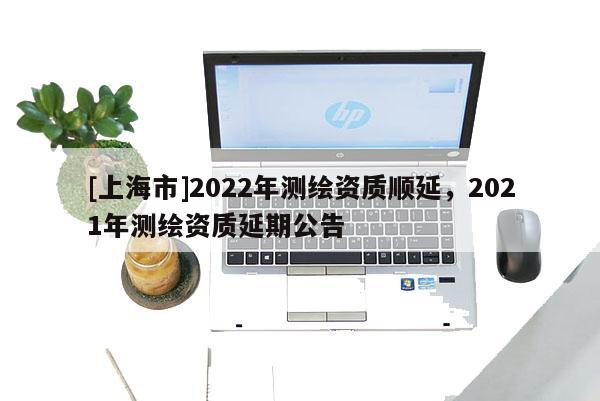 [上海市]2022年测绘资质顺延，2021年测绘资质延期公告