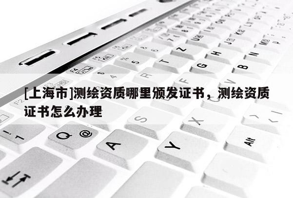[上海市]测绘资质哪里颁发证书，测绘资质证书怎么办理