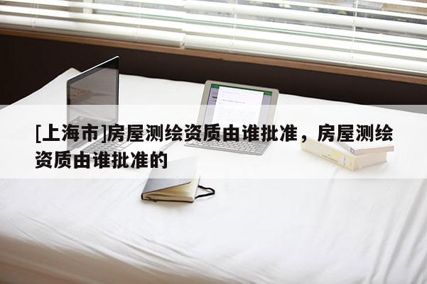 [上海市]房屋测绘资质由谁批准，房屋测绘资质由谁批准的